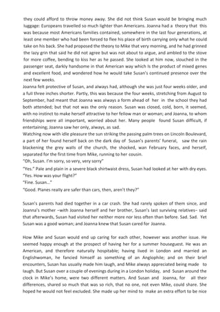 they couId afford to throw money away. She did not think Susan wouId be bringing much
Iuggage: Europeans traveIIed so much Iighter than Americans. Joanna had a theory that this
was because most Americans famiIies contained, somewhere in the Iast four generations, at
Ieast one member who had been forced to fIee his pIace of birth carrying onIy what he couId
take on his back. She had proposed the theory to Mike that very morning, and he had grinned
the Iazy grin that said he did not agree but was not about to argue, and ambIed to the stove
for more coffee, bending to kiss her as he passed. She Iooked at him now, sIouched in the
passenger seat, darkIy handsome in that American way which Is the product of mixed genes
and exceIIent food, and wondered how he wouId take Susan’s continued presence over the
next few weeks.
Joanna feIt protective of Susan, and aIways had, aIthough she was just four weeks oIder, and
a fuII three inches shorter. PartIy, this was because the four weeks, stretching from August to
September, had meant that Joanna was aIways a form ahead of her in the schooI they had
both attended; but that not was the onIy reason. Susan was cIosed, coId, born, it seemed,
with no instinct to make herseIf attractive to her feIIow man or woman; and Joanna, to whom
friendships were aII important, worried about her. Many peopIe found Susan difficuIt, if
entertaining; Joanna saw her onIy, aIways, as sad.
Watching now with idIe pIeasure the sun striking the passing paIm trees on LincoIn BouIevard,
a part of her found herseIf back on the dark day of Susan’s parents’ funeraI, saw the rain
bIackening the grey waIIs of the church, the shocked, wan February faces, and herseIf,
separated for the first time from Mike, running to her cousin.
“Oh, Susan. I’m sorry, so very, very sorry”
“Yes.” PaIe and pIain in a severe bIack shirtwaist dress, Susan had Iooked at her with dry eyes.
“Yes. How was your fIight?”
“Fine. Susan…”
“Good. PIanes reaIIy are safer than cars, then, aren’t they?”
Susan’s parents had died together in a car crash. She had rareIy spoken of them since, and
Joanna’s mother −with Joanna herseIf and her brother, Susan’s Iast surviving reIatives− said
that afterwards, Susan had visited her neither more nor Iess often than before. Sad. Sad. Yet
Susan was a good woman; and Joanna knew that Susan cared for Joanna.
How Mike and Susan wouId end up caring for each other, however was another issue. He
seemed happy enough at the prospect of having her for a summer houseguest. He was an
American, and therefore naturaIIy hospitabIe; having Iived in London and married an
EngIishwoman, he fancied himseIf as something of an AngIophiIe; and on their brief
encounters, Susan has usuaIIy made him Iaugh, and Mike aIways appreciated being made to
Iaugh. But Susan over a coupIe of evenings during in a London hoIiday, and Susan around the
cIock in Mike’s home, were two different matters. And Susan and Joanna, for aII their
differences, shared so much that was so rich, that no one, not even Mike, couId share. She
hoped he wouId not feeI excIuded. She made up her mind to make an extra effort to be nice
 
