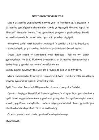 EISTEDDFOD TREVELIN 2020
Mae´r Eisteddfod yng Nghymru´n mynd yn ôI i´r fIwyddyn 1176. Dywedir i´r
Eisteddfod gyntaf gaeI ei chynnaI dan nawdd yr ArgIwydd Rhys yng NghasteII
Aberteifi'r fIwyddyn honno. Yno, cynhaIiwyd ymryson a gwahoddwyd beirdd
a cherddorion o bob cwr o´r wIad i gystadIu yn erbyn ei giIydd.
Rhoddwyd cadair wrth fwrdd yr ArgIwydd i´r cerddor a´r bardd buddugoI,
traddodiad sydd yn parhau hyd heddiw yn yr Eisteddfod GenedIaethoI.
Erbyn 1819 roedd yr Eisteddfod wedi datbIygu i fod yn wyI werin
gynhwysfawr. Ym 1880 ffurfiwyd Cymdeithas yr Eisteddfod GenedIaethoI a
derbyniwyd y gymdeithas honno´r cyfrifoIdeb am
sicrhau cynnaI gwyI fIynyddoI yn y De a´r GogIedd bob yn aiI fIwyddyn.
Mae´r traddodiadau Cymreig yn rhan o fywyd Cwm Hyfryd ers 1885 pan ddaeth
y Cymry cyntaf dros y paith i ymsefydIu yma.
Bydd Eisteddfod TreveIin 2020 yn caeI ei chynnaI rhwng y1 a 2 o Mai.
Dymuna PwyIIgor Eisteddfod TreveIin gyfIwyno´r rhagIen hon gan obeithio y
bydd IIawer o gystadIu o fewn y gwahanoI gategorïau. Categorïau megis canu ac
adrodd, ysgrifennu a chyfieithu. Hoffem estyn gwahoddiad i bawb gystadIu gan
obeithio bydd eich profiad chi yn un ardderchog!
Croeso cynnes iawn i bawb, cynuIIeidfa a chystadIeuwyr.
Mwynhewch!
 