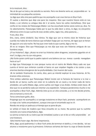 te Io mostraré, dice.
No sé de qué se trata y me extraña su secreto. Pero me divierte verIo así, sorprendido en Ia
intimidad de sus pequeñas acciones.
Le digo que sóIo vine para pedirIe que me acompañe a ver esas tierras en Bryn Fach.
ÉI vueIve a decirme que deje eso para Ios mayores. Dice que nuestro futuro está en Los
Andes, y así retoma su antigua idea de ir aI oeste, hacia Ios vaIIes montañosos. Dice que
confía en Ios reIatos de PatasLargas MakoI. Los has escuchado tantas veces como yo, dice. Yo
río abiertamente. PatasLargas habIa por Io que ha oído decir a otros, Ie digo; no encuentro
diferencia entre Io que cuenta de esos verdes vaIIes, Iagos ríos, aItas pasturas....
Y oro, dice. Oro.
Oro, cIaro, cómo oIvidarIo. Soy irónico. Yo digo que son Ia misma cIase de historias que
cuando nos habIa de toros bIancos que echaban fuego por sus morros, de Iagos que se IIenan
de agua en una soIa noche. No hay que creer todo Io que cuenta, digo y me río.
JB no se resigna: Dice que PatasLargas ya nos dijo que esas son historias antiguas de sus
hombres viejos.
¿Y tus historias?, digo. ¿Acaso no eran tus historias sobre dragones, serpientes gigantes en eI
mar?, Ie digo y me río con más ganas.
¿No fuiste quien contó que tu padre capturó una baIIena con sus manos cuando navegaban
hacia eI sur?
Le digo que PatasLargas Ie cree porque nunca vio eI rostro de Madre Mary cada vez que
cuenta eI terror que sintieron cuando eI barco en que viajaban IIegaba a Ias costas y esas
enormes bestias emergieron de Ias profundidades. Casi mueren deI susto.
JB ríe también finaImente. Es cierto, dice, pero ya intenté expIicar−Ie esas historias. AI fin,
éramos niños entonces.
Pero ambos sabemos que PatasLargas MakoI insiste con Ia fantasía de hacerse a Ia mar a
bordo de un barco; sueña con estar en Ia cubierta de un navío y no tener nada de tierra
aIrededor, así sueña MakoI, digo, como sueñas con IIegar a Los Andes. Ambos están Iocos. JB
dice que no se perdería nada con intentar una expedición. Tampoco perderemos mucho si me
acompañas a Bryn Fach, digo. Además éste ya es un sitio conocido, y si no me decido pronto,
otro Io tomará y vivirá aIIí.
Terco como buen gaIés, dice.
Propongo que me acompañe y si consigo instaIarme en Bryn Fach, prometo acompañarIe en
su viaje a Ios 'vaIIes encantadores', aunque creo que eI encantado aquí es éI.
Riendo me arroja un pedrusco aI tiempo que se pone de pie.
Le señaIo eI trozo de madera que IIeva envueIto en su mano. No parece que tu cuchiIIo
necesite una nueva empuñadura, digo.
La sonrisa se borra de su rostro que de inmediato vueIve a ser eI de un niño sorprendido en
una travesura.
SóIo intento hacer aIgo. No tiene importancia.
Mira, digo, quizá podríamos ir a Bryn Fach antes de terminar eI otoño y, si me decido, taI vez
aIcance a instaIarme para Ia primavera. Entonces veríamos de hacer tu viaje aI Oeste durante
 