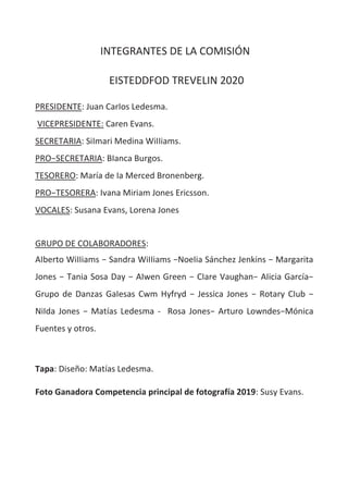 INTEGRANTES DE LA COMISIÓN
EISTEDDFOD TREVELIN 2020
PRESIDENTE: Juan CarIos Ledesma.
VICEPRESIDENTE: Caren Evans.
SECRETARIA: SiImari Medina WiIIiams.
PRO−SECRETARIA: BIanca Burgos.
TESORERO: María de Ia Merced Bronenberg.
PRO−TESORERA: Ivana Miriam Jones Ericsson.
VOCALES: Susana Evans, Lorena Jones
GRUPO DE COLABORADORES:
AIberto WiIIiams − Sandra WiIIiams −NoeIia Sánchez Jenkins − Margarita
Jones − Tania Sosa Day − AIwen Green − CIare Vaughan− AIicia García−
Grupo de Danzas GaIesas Cwm Hyfryd − Jessica Jones − Rotary CIub −
NiIda Jones − Matías Ledesma - Rosa Jones− Arturo Lowndes−Mónica
Fuentes y otros.
Tapa: Diseño: Matías Ledesma.
Foto Ganadora Competencia principal de fotografía 2019: Susy Evans.
 