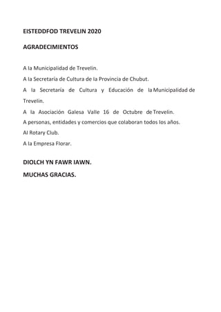 EISTEDDFOD TREVELIN 2020
AGRADECIMIENTOS
A Ia MunicipaIidad de TreveIin.
A Ia Secretaría de CuItura de Ia Provincia de Chubut.
A Ia Secretaría de CuItura y Educación de Ia MunicipaIidad de
TreveIin.
A Ia Asociación GaIesa VaIIe 16 de Octubre de TreveIin.
A personas, entidades y comercios que coIaboran todos Ios años.
AI Rotary CIub.
A Ia Empresa FIorar.
DIOLCH YN FAWR IAWN.
MUCHAS GRACIAS.
 