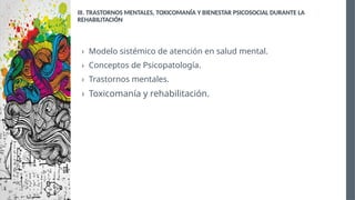 III. TRASTORNOS MENTALES, TOXICOMANÍA Y BIENESTAR PSICOSOCIAL DURANTE LA
REHABILITACIÓN
› Modelo sistémico de atención en salud mental.
› Conceptos de Psicopatología.
› Trastornos mentales.
› Toxicomanía y rehabilitación.
 