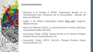 COMPLEMENTARIOS:
› Beteman A & Fonagy P (2016). Tratamiento Basado en la
Mentalización Para Trastornos de la Personalidad. Desclée De
Brouwer Editorial.
› Sadler T. W. (2016). Embriología médica (13a. ed.), Langman,
Wolters Kluwer.
› Henry M. Wellman (2017). La construcción de la mente, Ediciones
Universidad Católica de Chile.
› Lecannelier Felipe, (2018). Trauma Oculto en la infancia, Penguin
Random House Grupo Editorial, S.A.
› Lecannelier Felipe, (2019). A.M.A.R., Penguin Random House
Grupo Editorial, S.A.
 