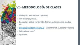 VI.- METODOLOGÍA DE CLASES
› Bibliografía (Extractos de capítulos).
› PPT (Intranet y Drive).
› Consultas sobre contenido, fechas, aclaraciones, dudas,
etc.
› gvegac@académicos.uta.cl - Vía Intranet, (Cátedra y Taller)
› Delegado de curso*
› Ayudante.
 