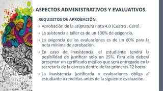 VIII.- ASPECTOS ADMINISTRATIVOS Y EVALUATIVOS.
REQUISITOS DE APROBACIÓN.
› Aprobación de la asignatura nota 4.0 (Cuatro . Cero).
› La asistencia a taller es de un 100% de exigencia.
› La exigencia de las evaluaciones es de un 60% para la
nota mínima de aprobación.
› En caso de inasistencia, el estudiante tendrá la
posibilidad de justificar solo un 25%. Para ello deberá
presentar un certificado médico que será entregado en la
secretaria de la carrera dentro de las primeras 72 horas.
› La inasistencia justificada a evaluaciones obliga al
estudiante a rendirlas antes de la siguiente evaluación.
 