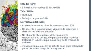 Cátedra (60%)
› 3 Pruebas Formativas 20 % c/u 60%
Taller (40%)
› Quiz 20%
› Trabajos de grupos 20%
Normativas del curso
› Asistencia a catedra libre. Se recomienda un 60%
› De acuerdo a las normativas vigentes, la asistencia a
clase aula es de libre elección.
› No obstante el estudiante deberá asumir la
responsabilidad del estudio personal de las materias
tratadas en las clases que no asista y de la entrega de
trabajos
› individuales que en ellas se solicite en el plazo estipulado
por el docente a cargo de la asignatura.
 