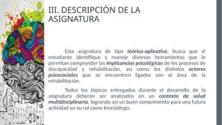 III. DESCRIPCIÓN DE LA
ASIGNATURA
Esta asignatura de tipo teórico-aplicativa, busca que el
estudiante identifique y maneje diversas herramientas que le
permitan comprender las implicancias psicológicas de los procesos de
discapacidad y rehabilitación, así como los distintos actores
psicosociales que se encuentren ligados con el área de la
rehabilitación.
Todos los tópicos entregados durante el desarrollo de la
asignatura deberán ser analizados en un contexto de salud
multidisciplinaria, logrando así un buen conocimiento para una futura
actividad en su rol como kinesiólogo.
 