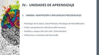 IV.- UNIDADES DE APRENDIZAJE
1. UNIDAD: ADAPTACIÓN E INFLUENCIAS PSICOSOCIALES
› Psicología de la Salud, Salud Mental y Psicología de Rehabilitación.
› Visión comprehensiva del desarrollo humano.
› Ámbitos y etapas del ciclo vital (interrelación).
› Influencias y contextos del desarrollo.
 