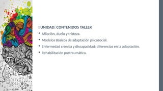 I UNIDAD: CONTENIDOS TALLER
 Aflicción, duelo y tristeza.
 Modelos Básicos de adaptación psicosocial.
 Enfermedad crónica y discapacidad: diferencias en la adaptación.
 Rehabilitación postraumática.
 