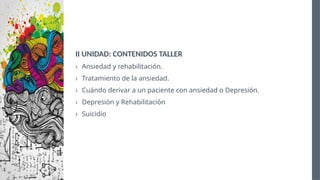 II UNIDAD: CONTENIDOS TALLER
› Ansiedad y rehabilitación.
› Tratamiento de la ansiedad.
› Cuándo derivar a un paciente con ansiedad o Depresión.
› Depresión y Rehabilitación
› Suicidio
 