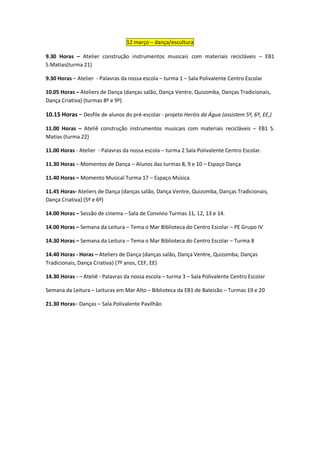 12 março – dança/escultura

9.30 Horas – Atelier construção instrumentos musicais com materiais recicláveis – EB1
S.Matias(turma 21)

9.30 Horas – Atelier - Palavras da nossa escola – turma 1 – Sala Polivalente Centro Escolar

10.05 Horas – Ateliers de Dança (danças salão, Dança Ventre, Quizomba, Danças Tradicionais,
Dança Criativa) (turmas 8º e 9º)

10.15 Horas – Desfile de alunos do pré-escolar - projeto Heróis da Água (assistem 5º, 6º, EE,)

11.00 Horas – Ateliê construção instrumentos musicais com materiais recicláveis – EB1 S.
Matias (turma 22)

11.00 Horas - Atelier - Palavras da nossa escola – turma 2 Sala Polivalente Centro Escolar.

11.30 Horas – Momentos de Dança – Alunos das turmas 8, 9 e 10 – Espaço Dança

11.40 Horas – Momento Musical Turma 17 – Espaço Música

11.45 Horas- Ateliers de Dança (danças salão, Dança Ventre, Quizomba, Danças Tradicionais,
Dança Criativa) (5º e 6º)

14.00 Horas – Sessão de cinema – Sala de Convívio Turmas 11, 12, 13 e 14.

14.00 Horas – Semana da Leitura – Tema o Mar Biblioteca do Centro Escolar – PE Grupo IV

14.30 Horas – Semana da Leitura – Tema o Mar Biblioteca do Centro Escolar – Turma 8

14.40 Horas - Horas – Ateliers de Dança (danças salão, Dança Ventre, Quizomba, Danças
Tradicionais, Dança Criativa) (7º anos, CEF, EE)

14.30 Horas - – Ateliê - Palavras da nossa escola – turma 3 – Sala Polivalente Centro Escolar

Semana da Leitura – Leituras em Mar Alto – Biblioteca da EB1 de Baleizão – Turmas 19 e 20

21.30 Horas– Danças – Sala Polivalente Pavilhão
 
