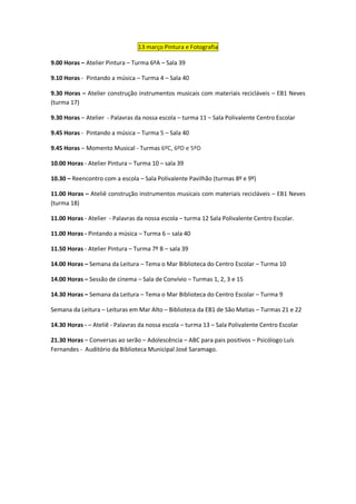 13 março Pintura e Fotografia

9.00 Horas – Atelier Pintura – Turma 6ªA – Sala 39

9.10 Horas - Pintando a música – Turma 4 – Sala 40

9.30 Horas – Atelier construção instrumentos musicais com materiais recicláveis – EB1 Neves
(turma 17)

9.30 Horas – Atelier - Palavras da nossa escola – turma 11 – Sala Polivalente Centro Escolar

9.45 Horas - Pintando a música – Turma 5 – Sala 40

9.45 Horas – Momento Musical - Turmas 6ºC, 6ºD e 5ºD

10.00 Horas - Atelier Pintura – Turma 10 – sala 39

10.30 – Reencontro com a escola – Sala Polivalente Pavilhão (turmas 8º e 9º)

11.00 Horas – Ateliê construção instrumentos musicais com materiais recicláveis – EB1 Neves
(turma 18)

11.00 Horas - Atelier - Palavras da nossa escola – turma 12 Sala Polivalente Centro Escolar.

11.00 Horas - Pintando a música – Turma 6 – sala 40

11.50 Horas - Atelier Pintura – Turma 7º B – sala 39

14.00 Horas – Semana da Leitura – Tema o Mar Biblioteca do Centro Escolar – Turma 10

14.00 Horas – Sessão de cinema – Sala de Convívio – Turmas 1, 2, 3 e 15

14.30 Horas – Semana da Leitura – Tema o Mar Biblioteca do Centro Escolar – Turma 9

Semana da Leitura – Leituras em Mar Alto – Biblioteca da EB1 de São Matias – Turmas 21 e 22

14.30 Horas - – Ateliê - Palavras da nossa escola – turma 13 – Sala Polivalente Centro Escolar

21.30 Horas – Conversas ao serão – Adolescência – ABC para pais positivos – Psicólogo Luís
Fernandes - Auditório da Biblioteca Municipal José Saramago.
 