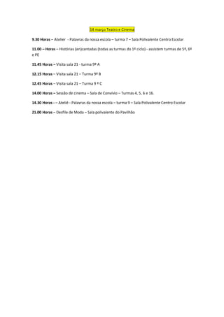 14 março Teatro e Cinema

9.30 Horas – Atelier - Palavras da nossa escola – turma 7 – Sala Polivalente Centro Escolar

11.00 – Horas – Histórias (en)cantadas (todas as turmas do 1º ciclo) - assistem turmas de 5º, 6º
e PE

11.45 Horas – Visita sala 21 - turma 9º A

12.15 Horas – Visita sala 21 – Turma 9º B

12.45 Horas – Visita sala 21 – Turma 9 º C

14.00 Horas – Sessão de cinema – Sala de Convívio – Turmas 4, 5, 6 e 16.

14.30 Horas - – Ateliê - Palavras da nossa escola – turma 9 – Sala Polivalente Centro Escolar

21.00 Horas – Desfile de Moda – Sala polivalente do Pavilhão
 