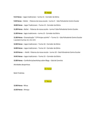 15 março

9.15 Horas – Jogos tradicionais – turma 11 - Corredor da Glória

9.30 Horas – Atelier - Palavras da nossa escola – turma 4 – Sala Polivalente Centro Escolar

10.00 Horas - Jogos Tradicionais – Turma 12 - Corredor da Glória

11.00 Horas - Atelier - Palavras da nossa escola – turma 5 Sala Polivalente Centro Escolar.

11.00 Horas - Jogos tradicionais – turma 13 - Corredor da Glória

11.00 Horas – Dramatização “ O Príncipe sozinho” – Turma 11 – Sala Polivalente Centro Escolar
( assistem turmas 12, 13 e 14 )

12.00 Horas – Jogos tradicionais – Turma 16 - Corredor da Glória

14.00 Horas – Jogos tradicionais – Turma 14 - Corredor da Glória

14.30 Horas - – Ateliê - Palavras da nossa escola – turma 10 – Sala Polivalente Centro Escolar

14.45 Horas – Jogos tradicionais – Turma 15 – Corredor da Glória

15.00 Horas – Conferência/workshop sobre Blogs – Sala de Convívio

Atividades desportivas

                                           16 março

Baile Finalistas



                                           17 Março

12.00 Horas - Missa

13.30 Horas - Almoço
 