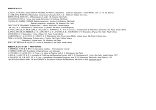 BIBLIOGRAFIA

IEZZI, G.; O. DOLCE; DEGENSZAIN; PERIGO; ALMEIDA, Matemática – Ciência e Aplicações – Ensino Médio, vols 1, 2 e 3. Ed. Saraiva.
DANTE, LUIZ ROBERTO, Matemática: Contexto & Aplicações Vols. 1, 2 e 3 (Ensino Médio) . Ed. Ática.
BIANCHINI & PACCOLA, A Matemática tem razão. Ed. Moderna. São Paulo
CÂNDIDO, SUZANA. Formas num mundo de formas. Ed. Moderna. São Paulo
CARVALHO, MARIA CECÍLIA. Padrões numéricos e funções. Ed. Moderna. São Paulo
________________________. Padrões numéricos e seqüências. Ed. Moderna. São Paulo
FACCHINI, W. Matemática. Volume único. 2ª edição. São Paulo: Editora Saraiva
GOULAR, M. C. Matemática no Ensino Médio. 3 volumes. São Paulo: Editora Scipione
IEZZI, G.; DOLCE, O.; MURAKMI, C.; HAZZAN, S.; POMPEO, J. N.; MACHADO, N. J. Fundamentos de Matemática Elementar. São Paulo: Atual Editora
IEZZI, G.; DOLCE, O.; TEIXEIRA, J. C.; GOULART, M. C.; CASTRO, L. R.; MACHADO, A. S. Matemática 2.º grau. São Paulo: Atual Editora
MACHADO, A. S. Matemática- Temas e Metas. São Paulo: Atual Editora
MARCONDES, C. A.; GENTIL, N.; GRECO, S. E. Matemática, Série Novo Ensino Médio. volume único. São Paulo: Editora Ática
PAIVA, MANOEL. Matemática. Volume único. 1ª edição. São Paulo: Editora Saraiva
______________. Matemática. Volume único. Ed. Moderna. São Paulo
ROKU & CARLOS & KAZUHITO. Os elos da Matemática. São Paulo: Atual Editora

BIBLIOGRAFIA PARA O PROFESSOR
-CAMARGO, IVAN & B. PAULO, Geometria Analítica – Um tratamento vetorial
-COLMAN, BERNARD. Introdução à Algebra Linear com Aplicação
-COXFORD, A. F. & SHULTE, A. P.(org.). As Idéias da Álgebra, trad. H. H. Domingues. São Paulo
-KRULIK, S. & REYS, R. E. A resolução de Problemas na Matemática Escolar, trad. H. H. Domingues e O. Corbo. São Paulo: Atual Editora, 1997
-LINDQUIST, M. M & SHULTE, A. P. (org.). Aprendendo e Ensinando Geometria, trad. H. H. Domingues. São Paulo: Atual Editora, 1994
-SOCIEDADE BRASILEIRA DE MATEMÁTICA. Revista do Professor de Matemática. São Paulo, e-mail: rpm@ime.usp.br
 