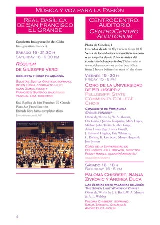 Música y voz para la Pasión
  Real Basílica                              CentroCentro.
de San Francisco                               Auditorio
   El Grande                                 CentroCentro.
                                               Auditorium
Concierto Inauguración del Ciclo
Inauguration Concert                       Plaza de Cibeles, 1
                                           Entradas desde 10 €/Tickets from 10 €
Sábado 16 21.30 h     •
                                           Venta de localidades en www.ticketea.com
Saturday 16 9.30 pm       •                o en taquilla desde 2 horas antes del
                                           comienzo del espectáculo/Ticket sale at
Réquiem                                    www.ticketea.com or at the box office
de Giuseppe Verdi                          from 2 hours before the start of the show
Orquesta y Coro Filarmonía                 Viernes 15 20 h   •


                                           Friday 15 8 pm
Solistas: Svetla Krasteva, soprano;
                                                         •



Belén Elvira, contralto/alto;              Coro de la Universidad
Alain Damas, tenor y                       de Pellissippi/
                                           Pellissippi State
Francisco Santiago, bajo/bass
Pascual Osa, director
                                           Community College
Real Basílica de San Francisco El Grande   Choir
Plaza San Francisco, s/n
                                           Concierto de Primavera
Entrada libre hasta completar aforo        Spring concert
Free entrance until full                   Obras de/Works by W. A. Mozart,
                                           Ola Gjielo, Quirino Gasparini, Mark Hayes,
 Filarmonía Orquesta y Coro
                                           Michael John Trotta, Kinley Lange,
                                           Anna Laura Page, Laura Farnell,
                                           J. Edmund Hughes, Eric Whitacre,
                                           C. Dickau, K. Lee Scott, Moses Hogan &
                                           Joni Jensen
                                           Coro de la Universidad de
                                           Pellissippi - Bill Brewer, director
                                           Peggy Hinkle, acompañamiento/
                                           accompaniment

                                           Sábado 16 18 h    •


                                           Saturday 16 6 pm      •



                                           Paloma Chisbert, Sanja
                                           Zivkovic y Andrea Duca
                                           Las últimas siete palabras de Jesús
                                           The Seven Last Words of Christ
                                           Obras de/Works by J. S. Bach, W. A. Mozart
                                           & A. L. Webber
                                           Paloma Chisbert, soprano;
                                           Sanja Zivkovic, órgano &
                                           Andre Duca, violín

4
 