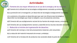 Actividades
1.- Fomento de una mayor eficiencia en el uso de la energía y de los recursos.
a)El fomento de la difusión de las tecnologías ecológicamente racionales ya existentes;
b) La promoción de la investigación y el desarrollo de tecnologías ecológicamente racionales;
c) La asistencia a los países en desarrollo para que usen con eficacia esas tecnologías y
desarrollen las tecnologías que mejor se adapten a sus circunstancias concretas;
d) El fomento del uso ecológicamente racional de las fuentes de energía nuevas y renovables;
e) El fomento del uso ecológicamente racional y sostenible de los recursos naturales renovables.
2.- Reducción al mínimo de la generación de desechos.
a) El fomento del reciclaje a nivel del procesamiento industrial y del consumidor;
b) La reducción del material innecesario de envase y embalaje;
c) El fomento de la introducción de productos mas racionales desde el punto de vista ecológico.
 