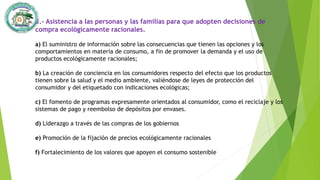 3.- Asistencia a las personas y las familias para que adopten decisiones de
compra ecológicamente racionales.
a) El suministro de información sobre las consecuencias que tienen las opciones y los
comportamientos en materia de consumo, a fin de promover la demanda y el uso de
productos ecológicamente racionales;
b) La creación de conciencia en los consumidores respecto del efecto que los productos
tienen sobre la salud y el medio ambiente, valiéndose de leyes de protección del
consumidor y del etiquetado con indicaciones ecológicas;
c) El fomento de programas expresamente orientados al consumidor, como el reciclaje y los
sistemas de pago y reembolso de depósitos por envases.
d) Liderazgo a través de las compras de los gobiernos
e) Promoción de la fijación de precios ecológicamente racionales
f) Fortalecimiento de los valores que apoyen el consumo sostenible
 