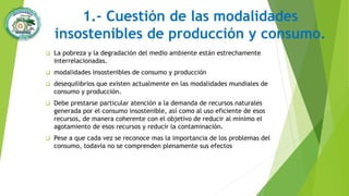 1.- Cuestión de las modalidades
insostenibles de producción y consumo.
 La pobreza y la degradación del medio ambiente están estrechamente
interrelacionadas.
 modalidades insostenibles de consumo y producción
 desequilibrios que existen actualmente en las modalidades mundiales de
consumo y producción.
 Debe prestarse particular atención a la demanda de recursos naturales
generada por el consumo insostenible, así como al uso eficiente de esos
recursos, de manera coherente con el objetivo de reducir al mínimo el
agotamiento de esos recursos y reducir la contaminación.
 Pese a que cada vez se reconoce mas la importancia de los problemas del
consumo, todavía no se comprenden plenamente sus efectos
 