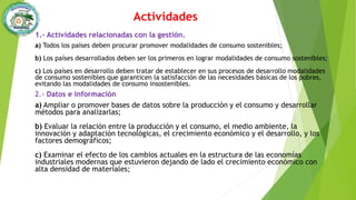 Actividades
1.- Actividades relacionadas con la gestión.
a) Todos los países deben procurar promover modalidades de consumo sostenibles;
b) Los países desarrollados deben ser los primeros en lograr modalidades de consumo sostenibles;
c) Los países en desarrollo deben tratar de establecer en sus procesos de desarrollo modalidades
de consumo sostenibles que garanticen la satisfacción de las necesidades básicas de los pobres,
evitando las modalidades de consumo insostenibles.
2.- Datos e información
a) Ampliar o promover bases de datos sobre la producción y el consumo y desarrollar
métodos para analizarlas;
b) Evaluar la relación entre la producción y el consumo, el medio ambiente, la
innovación y adaptación tecnológicas, el crecimiento económico y el desarrollo, y los
factores demográficos;
c) Examinar el efecto de los cambios actuales en la estructura de las economías
industriales modernas que estuvieron dejando de lado el crecimiento económico con
alta densidad de materiales;
 