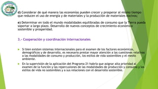 d) Considerar de qué manera las economías pueden crecer y prosperar al mismo tiempo
que reducen el uso de energía y de materiales y la producción de materiales nocivos;
e) Determinar en todo el mundo modalidades equilibradas de consumo que la Tierra pueda
soportar a largo plazo. Desarrollo de nuevos conceptos de crecimiento económico
sostenible y prosperidad.
3.- Cooperación y coordinación internacionales
 Si bien existen sistemas internacionales para el examen de los factores económicos,
demográficos y de desarrollo, es necesario prestar mayor atención a las cuestiones relativas
a las modalidades de consumo y producción, los estilos de vida sostenibles y el medio
ambiente.
 En la supervisión de la aplicación del Programa 21 habría que asignar alta prioridad al
examen de la función y las repercusiones de las modalidades de producción y consumo y los
estilos de vida no sostenibles y a sus relaciones con el desarrollo sostenible.
 