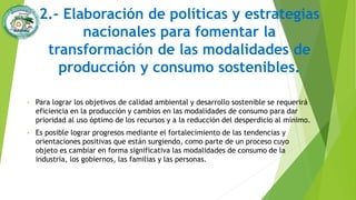 2.- Elaboración de políticas y estrategias
nacionales para fomentar la
transformación de las modalidades de
producción y consumo sostenibles.
• Para lograr los objetivos de calidad ambiental y desarrollo sostenible se requerirá
eficiencia en la producción y cambios en las modalidades de consumo para dar
prioridad al uso óptimo de los recursos y a la reducción del desperdicio al mínimo.
• Es posible lograr progresos mediante el fortalecimiento de las tendencias y
orientaciones positivas que están surgiendo, como parte de un proceso cuyo
objeto es cambiar en forma significativa las modalidades de consumo de la
industria, los gobiernos, las familias y las personas.
 