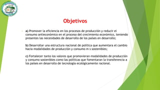 Objetivos
• a) Promover la eficiencia en los procesos de producción y reducir el
consumo antieconómico en el proceso del crecimiento económico, teniendo
presentes las necesidades de desarrollo de los países en desarrollo;
b) Desarrollar una estructura nacional de política que aumentara el cambio
hacia modalidades de producción y consumo m s sostenibles;
c) Fortalecer tanto los valores que promovieran modalidades de producción
y consumo sostenibles como las políticas que fomentaran la transferencia a
los países en desarrollo de tecnología ecológicamente racional.
 