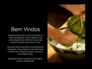 Bem Vindos
Agradecemos pelo vosso interesse em
nosso programa, nosso objetivo com
este programa é melhorar a tua vida
usando a prática de sucos vivos.
!
Se você está buscando se desintoxicar,
revitalizar, rejuvenescer e se sentir bem
melhor nós vamos te ajudar a tornar o
teu objetivo real.
!
Agradecimentos sinceros e as ordens,
Paulo e Equipe Mh.
 