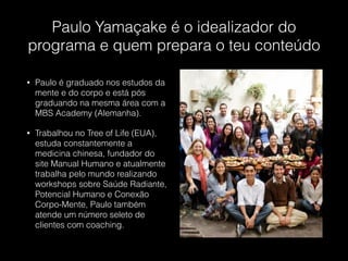 Paulo Yamaçake é o idealizador do
programa e quem prepara o teu conteúdo
• Paulo é graduado nos estudos da
mente e do corpo e está pós
graduando na mesma área com a
MBS Academy (Alemanha).
• Trabalhou no Tree of Life (EUA),
estuda constantemente a
medicina chinesa, fundador do
site Manual Humano e atualmente
trabalha pelo mundo realizando
workshops sobre Saúde Radiante,
Potencial Humano e Conexão
Corpo-Mente, Paulo também
atende um número seleto de
clientes com coaching.
 