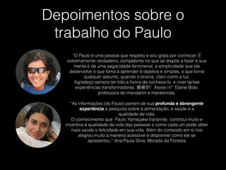 Depoimentos sobre o
trabalho do Paulo
“O Paulo é uma pessoa que respeito e sou grata por conhecer. É
extremamente verdadeiro, competente no que se dispõe a fazer e sua
mente é de uma sagacidade fenomenal, a simplicidade que ele
desenvolve o que toma à aprender é objetiva e simples, o que torna
qualquer assunto, quando o ensina, claro como a luz.
Agradeço sempre ter tido a honra de conhece-lo  e viver tantas
experiências transformadoras. 谢谢你！Xiexie ni!” Elaine Bido,
professora de mandarim e maratonista.
!
“As informações (do Paulo) partem de sua profunda e abrangente
experiência e pesquisa sobre à alimentação, a saúde e a
qualidade de vida.
O conhecimento que  Paulo Yamaçake transmite, contribui muito e
incentiva à qualidade de vida das pessoas e como cada um pode obter
mais saúde e felicidade em sua vida. Além do conteúdo em si nos
alegrou muito a maneira acessível e disponível como ele se
apresentou.” Ana Paula Silva, Morada da Floresta
 