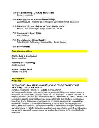 15:30 Design Thinking - O Futuro das Cidades
Gustavo Machado
16:00 Participação Cívica Utilizando Tecnologia
Luiza Mesquita - Instituto de Tecnologia e Sociedade do Rio de Janeiro
16:30 Economia Circular - Estudo de Caso: Rio de Janeiro
Beatriz Luz - Exchange4Change Brasil - São Paulo
17:00 Happiness in Smart Cities
Patricia Fraga
17:30 Rio Inteligente: Silicon Beach?
Peter Knight - Sufficiency4Sustainability - Rio de Janeiro
18:00 Encerramento
Competição de vídeos
Architecture is a Language
Daniel Libeskind -
Humanity Vs. Technology
Gerd Leonhard
Making London Small
Renato de Castro
27 de outubro
Workshop
ENTENDENDO LEAN STARTUP - O MÉTODO DE DESENVOLVIMENTO DE
NEGÓCIOS DO SILICON VALLEY
Jonathan Reichental - CIO/CTO - Cidade de Palo Alto-CA
No mundo acelerado de hoje, as técnicas para executar idéias que ajudam a serem
realizadas rapidamente e com menor risco são um ativo real. Os velhos métodos de
desenvolvimento de idéias são muito lentos e muito arriscados. No Vale do Silício, uma
abordagem popular para viabilizar uma idéia é chamada de método de inicialização
lean. Esta é uma disciplina e um conjunto de princípios que ajudaram muitas idéias
novas com sucesso, ou a morrer rapidamente, a fim de evitar muitas despesas e
tempo. Este workshop de 2 horas fornece todas as ferramentas e etapas para que o
participante use o método de inicialização lean para sua próxima idéia. Exemplos reais
e exercícios prepararão o participante para aplicação imediata após a conclusão do
workshop.
 