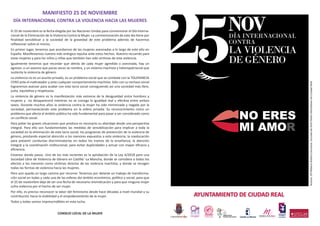 MANIFIESTO 25 DE NOVIEMBRE
DÍA INTERNACIONAL CONTRA LA VIOLENCIA HACIA LAS MUJERES
El 25 de noviembre es la fecha elegida por las Naciones Unidas para conmemorar el Día Interna-
cional de la Eliminación de la Violencia Contra la Mujer. La conmemoración de este día tiene por
ﬁnalidad sensibilizar a la sociedad de la gravedad de este problema además de hacernos
reﬂexionar sobre el mismo.
En primer lugar, tenemos que acordarnos de las mujeres asesinadas a lo largo de este año en
España. Manifestamos nuestra más enérgica repulsa ante estos hechos. Nuestro recuerdo para
estas mujeres y para los niños y niñas que también han sido víctimas de esta violencia.
Igualmente tenemos que recordar que detrás de cada mujer agredida o asesinada, hay un
agresor, o un asesino que pocas veces se nombra, y un sistema machista y heteropatriarcal que
sustenta la violencia de género.
La violencia no es un asunto privado, es un problema social que se combate con la TOLERANCIA
CERO ante el maltratador y ante cualquier comportamiento machista. Sólo con su rechazo social
lograremos avanzar para acabar con esta lacra social consiguiendo así una sociedad más libre,
justa, equitativa y respetuosa.
La violencia de género es la manifestación más extrema de la desigualdad entre hombres y
mujeres y no desaparecerá mientras no se consiga la igualdad real y efectiva entre ambos
sexos. Durante muchos años la violencia contra la mujer ha sido minimizada y negada por la
sociedad, permaneciendo este problema en la esfera privada. Su reconocimiento como un
problema que afecta al ámbito público ha sido fundamental para pasar a ser considerado como
un conﬂicto social.
Para paliar las graves situaciones que produce es necesario su abordaje desde una perspectiva
integral. Para ello son fundamentales las medidas de sensibilización para implicar a toda la
sociedad en la eliminación de esta lacra social; los programas de prevención de la violencia de
género, prestando especial atención a los menores expuestos a esta violencia; la coeducación
para prevenir conductas discriminatorias en todos los tramos de la enseñanza; la atención
integral y la coordinación institucional, para evitar duplicidades y actuar con mayor eﬁcacia y
eﬁciencia.
Estamos dando pasos. Uno de los más recientes es la aprobación de la Ley 4/2018 para una
Sociedad Libre de Violencia de Género en Castilla´-La Mancha, donde se considera a todos los
efectos a los menores como víctimas directas de las violencia machista, y donde se recogen
todas las formas de violencia hacia las mujeres.
Pero aún queda un largo camino por recorrer. Tenemos por delante un trabajo de transforma-
ción social en todas y cada una de las esferas del ámbito económico, político y social, para que
el 25 de noviembre deje de ser una fecha de necesaria reivindicación y para que ninguna mujer
sufra violencia por el hecho de ser mujer.
Por ello, es preciso reconocer la labor del feminismo desde hace décadas a nivel mundial y su
contribución hacia la visibilidad y el empoderamiento de la mujer.
Todos y todas somos imprescindibles en esta lucha.
CONSEJO LOCAL DE LA MUJER
Autora:DªRebecaNúñezCarrizosa.EscueladeArtePedroAlmodóvardeCiudadReal
AYUNTAMIENTO DE CIUDAD REAL
Ciudad Real
Ciudad EducadoraII Plan Municipal de Igualdad
entre Mujeres y Hombres
 