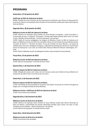 PROGRAMA
Sexta-feira, 27 de janeiro de 2012

Hall/Foyer da EB/S de Cabeceiras de Basto
08:00h: Afixação do cartaz evocativo do Dia Internacional em Memória das Vítimas do Holocausto (27
de janeiro) e abertura da exposição sobre Aristides de Sousa Mendes (cedida pela Câmara Municipal de
Vieira do Minho).

Segunda-feira, 30 de janeiro de 2012

Biblioteca Escolar da EB/S de Cabeceiras de Basto
14:30h: Abertura da exposição sobre Aristides de Sousa Mendes (a biografia, a ação humanitária, a
reconstrução da Casa, a campanha “Dê Sangue” e bandas desenhadas pintadas pelos alunos com base
na obra “Aristides de Sousa Mendes – Herói do Holocausto”, de José Ruy).
15:00h: Edição de recursos pedagógicos nos blogues da Biblioteca Escolar da EB/S de Cabeceiras de
Basto e da Biblioteca Escolar da EB do Arco de Baúlhe: Museu Virtual Aristides de Sousa Mendes (títulos
"Corredor da Guerra" e "Corredor da Fuga"), A Casa de Aristides de Sousa Mendes e de textos de
reflexão sobre uma visita a Budapeste (Hungria), o significado da plantação de oliveiras em memória das
vítimas do Holocausto e uma visita ao United States Holocaust Memorial Museum (Washington, DC –
EUA).
16:45h: Oferta à Biblioteca Escolar de bibliografia temática sobre Aristides de Sousa Mendes.

Terça-feira, 31 de janeiro de 2012

Biblioteca Escolar da EB/S de Cabeceiras de Basto
14:45h: Abertura da exposição “O cantinho de Anne Frank”.

Quarta-feira, 1 de fevereiro de 2012

Diversos espaços da EB/S de Cabeceiras de Basto
13:00h: Afixação de cartazes com nomes de seres humanos salvos por Aristides de Sousa Mendes em
maio/junho de 1940 e frases humanitárias da sua autoria.


Sexta-feira, 3 de fevereiro de 2012

Diversos espaços da EB/S de Cabeceiras de Basto
13:20h: Distribuição de documentação da campanha “Dê Sangue” (Protocolo do Instituto Português do
Sangue com a Fundação Aristides de Sousa Mendes).

Biblioteca Escolar e Hall/Foyer da EB/S de Cabeceiras de Basto
14:30h: Encerramento das atividades.

Segunda-feira, 6 de fevereiro de 2012

Biblioteca Escolar da EB do Arco de Baúlhe
14:00h: Abertura da exposição sobre Aristides de Sousa Mendes (cedida pela Câmara Municipal de
Vieira do Minho) e apresentação das bandas desenhadas pintadas pelos alunos com base na obra
“Aristides de Sousa Mendes – Herói do Holocausto”, de José Ruy.
14:15h: Abertura da exposição “O cantinho de Anne Frank”.


Sexta-feira, 10 de fevereiro de 2012

Biblioteca Escolar da EB do Arco de Baúlhe
14:30h: Encerramento das atividades.
 