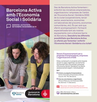 SERVEIS I ACTIVITATS
SETEMBRE/DESEMBRE 2018
Barcelona Activa
amb l’Economia
Social i Solidària
Des de Barcelona Activa fomentem i
enfortim les iniciatives emprenedores,
organitzacions i empreses de l'àmbit
de l'Economia Social i Solidària (ESS)
de la ciutat (cooperativisme, tercer
sector, associacions, economies
col·laboratives del procomú, economies
comunitàries, etc). És per això que
oferim acompanyament i formació
especialitzada tant als nostres
equipaments com a diversos barris
de Barcelona. Descobriu les diferents
possibilitats que Barcelona Activa
us ofereix per fomentar i enfortir
l’Economia Social i Solidària a la ciutat!
Servei d’assessorament per a
projectes d'emprenedoria, empreses
i organitzacions d’ESS
Esteu començant un projecte amb impacte
social i/o voleu organitzar-vos de forma
horitzontal? Sou una entitat o empresa
d'Economia Social i Solidària? Us oferim
assessorament expert i individualitzat!
On?
Si teniu un projecte d'emprenedoria:
Centre d'Iniciativa Emprenedora Glòries
Llacuna 162-164, Barcelona
Si ja sou una empresa o organització:
Oficina d'Atenció a les Empreses (OAE)
Roc Boronat 117, Barcelona
Recursos i eines específiques per
associacions amb activitat econòmica.
Més informació i cites a
barcelonactiva.cat/ess
NOU
 