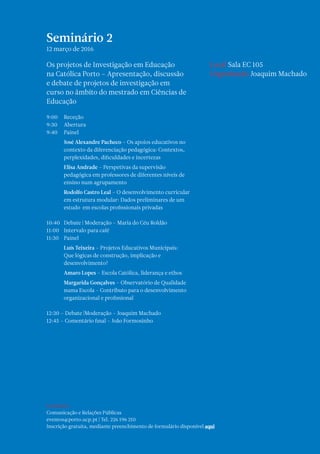 Seminário 2
12 março de 2016
Os projetos de Investigação em Educação
na Católica Porto – Apresentação, discussão
e debate de projetos de investigação em
curso no âmbito do mestrado em Ciências de
Educação
9:00	Receção
9:30	Abertura
9:40	Painel
	 José Alexandre Pacheco – Os apoios educativos no
contexto da diferenciação pedagógica: Contextos,
perplexidades, dificuldades e incertezas
	 Elisa Andrade – Perspetivas da supervisão
pedagógica em professores de diferentes níveis de
ensino num agrupamento
	 Rodolfo Castro Leal – O desenvolvimento curricular
em estrutura modular: Dados preliminares de um
estudo em escolas profissionais privadas
10:40	 Debate | Moderação – Maria do Céu Roldão
11:00	 Intervalo para café
11:30 	 Painel
	 Luís Teixeira – Projetos Educativos Municipais:
Que lógicas de construção, implicação e
desenvolvimento?
	Amaro Lopes – Escola Católica, liderança e ethos
	 Margarida Gonçalves – Observatório de Qualidade
numa Escola - Contributo para o desenvolvimento
organizacional e profissional
12:30 – Debate |Moderação – Joaquim Machado
12:45 – Comentário final – João Formosinho
Contactos
Comunicação e Relações Públicas
eventos@porto.ucp.pt | Tel. 226 196 210
Inscrição gratuita, mediante preenchimento de formulário disponível aqui
Local Sala EC 105
Organização Joaquim Machado
 