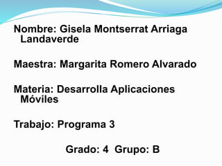 Nombre: Gisela Montserrat Arriaga
Landaverde
Maestra: Margarita Romero Alvarado
Materia: Desarrolla Aplicaciones
Móviles
Trabajo: Programa 3
Grado: 4 Grupo: B
 