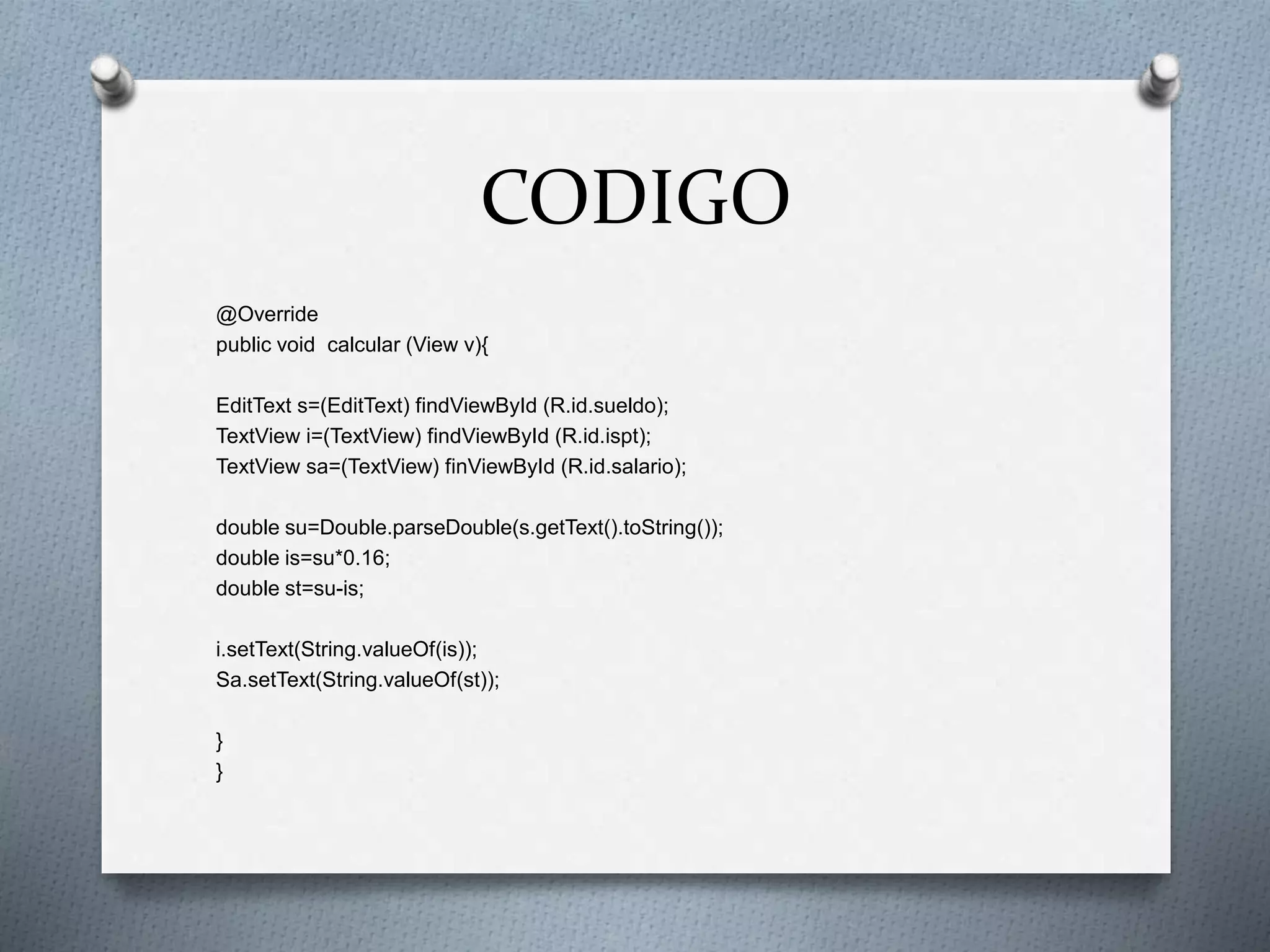 CODIGO
@Override
public void calcular (View v){
EditText s=(EditText) findViewById (R.id.sueldo);
TextView i=(TextView) findViewById (R.id.ispt);
TextView sa=(TextView) finViewById (R.id.salario);
double su=Double.parseDouble(s.getText().toString());
double is=su*0.16;
double st=su-is;
i.setText(String.valueOf(is));
Sa.setText(String.valueOf(st));
}
}
 