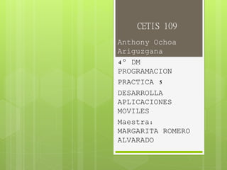 CETIS 109
Anthony Ochoa
Ariguzgana
4° DM
PROGRAMACION
PRACTICA 5
DESARROLLA
APLICACIONES
MOVILES
Maestra:
MARGARITA ROMERO
ALVARADO
 