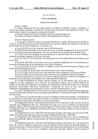 21  de  julio  2014	 Boletín Oficial de la Junta de Andalucía Núm. 140 página 19
D I S P O N G O
TÍTULO PRELIMINAR
Disposiciones Generales
Artículo 1. Objeto.
El presente Decreto-ley tiene por objeto aprobar el Programa Emple@30+ dirigido a establecer un
conjunto de medidas destinadas a fomentar la inserción laboral de personas desempleadas de treinta o más
años de edad, a través de las siguientes iniciativas de actuación:
a) Iniciativa Cooperación Social y Comunitaria para el impulso del empleo 30+.
b) Iniciativa de Proyectos de Interés General y Social generadores de empleo.
Artículo 2. Régimen jurídico.
1. Las ayudas concedidas al amparo del presente Decreto-ley se regirán, además de por lo previsto en
el mismo, por las disposiciones que sobre procedimientos de concesión y gestión de subvenciones rijan para la
Administración de la Junta de Andalucía y, en particular, por:
a) La Ley 38/2003, de 17 de noviembre, General de Subvenciones.
b) El Real Decreto 887/2006, de 21 de julio, por el que se aprueba el Reglamento de la Ley 38/2003,
de 17 de noviembre, General de Subvenciones, así como las demás normas básicas que desarrollen la Ley.
c) El Título VII del Texto Refundido de la Ley General de la Hacienda Pública de la Junta de Andalucía,
aprobado por Decreto Legislativo 1/2010, de 2 de marzo.
d) La Ley 7/2013, de 23 de diciembre, del Presupuesto de la Comunidad Autónoma de Andalucía para
el año 2014.
e) El Decreto 282/2010, de 4 de mayo, por el que se aprueba el Reglamento de los Procedimientos de
Concesión de Subvenciones de la Administración de la Junta de Andalucía.
f) La Ley 30/1992, de 26 de noviembre, de Régimen Jurídico de las Administraciones Públicas y del
Procedimiento Administrativo Común.
g) La Ley 9/2007, de 22 de octubre, de la Administración de la Junta de Andalucía.
h) La Ley 11/2007, de 22 de junio, de acceso electrónico de los ciudadanos a los Servicios Públicos.
i) La Ley 12/2007, de 26 de noviembre, para la promoción de la igualdad de género en Andalucía.
j) El Decreto 183/2003, de 24 de junio, por el que se regula la información y atención al ciudadano y la
tramitación de procedimientos administrativos por medios electrónicos (Internet).
k) La Orden del Ministerio de Trabajo y Asuntos Sociales, de 19 de diciembre 1997, por la que se
establecen las bases reguladoras de la concesión de subvenciones públicas, por el Instituto Nacional de
Empleo, en el ámbito de la colaboración con órganos de la Administración General del Estado y sus organismos
autónomos, Comunidades Autónomas, Universidades e instituciones sin ánimo de lucro, que contraten
trabajadores desempleados para la realización de obras y servicios de interés general y social.
l) La Orden TIN/2965/2008, de 14 de octubre, por la que se determinan los gastos subvencionables por
el Fondo Social Europeo durante el periodo de programación 2007-2013, modificada por la Orden TIN/788/2009,
de 25 de marzo.
m) La Orden de 23 de julio de 2008, por la que se establecen normas para la gestión y coordinación de
las intervenciones cofinanciadas con Fondos Europeos en el ámbito de la Comunidad Autónoma de Andalucía
para el periodo de programación 2007-2013 y sus actos de desarrollo.
n) El Reglamento (CE) núm. 1828/2006 de la Comisión de 8 de diciembre de 2006, que fija normas de
desarrollo para el Reglamento (CE) núm. 1083/2006 del Consejo, por el que se establecen las disposiciones
generales relativas al Fondo Europeo de Desarrollo Regional, al Fondo Social Europeo y al Fondo de Cohesión,
y el Reglamento (CE) núm. 1080/2006 del Parlamento Europeo y del Consejo, relativo al Fondo Europeo de
Desarrollo Regional.
o) El Reglamento (CE) núm. 1081/2006 del Parlamento Europeo y del Consejo, de 5 de julio de 2006,
relativo al Fondo Social Europeo y por el que se deroga el Reglamento (CE) núm. 1784/1999.
p) El Reglamento (CE) 1083/2006 del Consejo, de 11 de julio de 2006, por el que se establecen las
disposiciones generales relativas al Fondo Europeo de Desarrollo Regional, el Fondo Social Europeo y el Fondo
de Cohesión.
q) El Reglamento (UE) núm. 1303/2013 del Parlamento Europeo y del Consejo, de 17 de diciembre de
2013, por el que se establecen disposiciones comunes relativas al Fondo Europeo de Desarrollo Regional, al
Fondo Social Europeo, al Fondo de Cohesión, al Fondo Europeo Agrícola de Desarrollo Rural y al Fondo Europeo
Marítimo y de la Pesca, y por el que se establecen disposiciones generales relativas al Fondo Europeo de
00051989
 