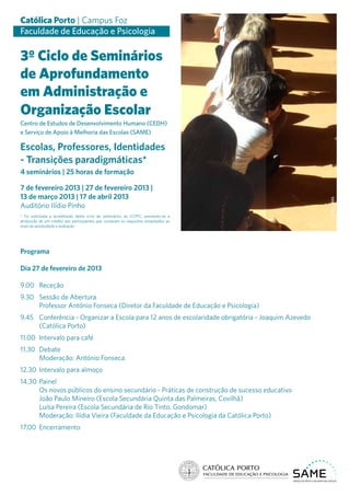 Católica Porto | Campus Foz
Faculdade de Educação e Psicologia

3º Ciclo de Seminários
de Aprofundamento
em Administração e
Organização Escolar
Centro de Estudos de Desenvolvimento Humano (CEDH)
e Serviço de Apoio à Melhoria das Escolas (SAME)

Escolas, Professores, Identidades
- Transições paradigmáticas*
4 seminários | 25 horas de formação

7 de fevereiro 2013 | 27 de fevereiro 2013 |
13 de março 2013 | 17 de abril 2013




                                                                                                    Foto - JMA
Auditório Ilídio Pinho
* Foi solicitada a acreditação deste ciclo de seminários ao CCPFC, prevendo-se a
atribuição de um crédito aos participantes que cumpram os requisitos estipulados ao
nível da assiduidade e avaliação




Programa

Dia 27 de fevereiro de 2013

9.00	Receção
9.30	 Sessão de Abertura
	     Professor António Fonseca (Diretor da Faculdade de Educação e Psicologia)
9.45	 Conferência - Organizar a Escola para 12 anos de escolaridade obrigatória - Joaquim Azevedo
      (Católica Porto)
11.00	 Intervalo para café
11.30	Debate
	     Moderação: António Fonseca
12.30	 Intervalo para almoço
14.30	Painel
	     Os novos públicos do ensino secundário - Práticas de construção de sucesso educativo
	     João Paulo Mineiro (Escola Secundária Quinta das Palmeiras, Covilhã)
	     Luísa Pereira (Escola Secundária de Rio Tinto, Gondomar)
	     Moderação: Ilídia Vieira (Faculdade da Educação e Psicologia da Católica Porto)
17.00	Encerramento
 