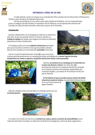 ESTANCIA 3 DÍAS 30-35 PAX

         El valle además cuenta con el paso en su entrada del mítico sendero de Gran Recorrido 7 (Peloponeso –
 Tarifa) y varios senderos de Pequeño Recorrido.
         No hay que perderse en una visita a este valle, la aldea de El Molinar, con sus impresionantes
 pozas, la antigua casa del Forestal, el nacimiento del río Palancia, con el espectacular estrecho del
 Cascajar, los nidos de Buitre leonado y Alimoche, el pozo de la Torrecilla...

 Instalación

  Nuestra colaboración con el camping Los Cloticos se remonta al
año 2002, lo que nos permite ofrecer a nuestros clientes un
trabajo en equipo de calidad, que asegura una estancia realmente
placentera en estas instalaciones.

 El camping cuenta con unas cuidadas instalaciones pensadas
para que el usuario se sienta lo más a gusto posible, siempre
dentro de la sencillez en una instalación sostenible como esta.

  Este es un punto importante para nosotr@s, pues uno de los
motivos para decantarnos por un camping para estas actividades es el menor impacto de estas
instalaciones en cuanto a espacio y ocupación del terreno frente a otras parecidas.

                                                 Además, el contacto en un camping con la naturaleza es
                                               mucho más directo e íntimo. Por todo ello, l@s
                                               participantes duermen en modernas tiendas de campaña,
                                               en un espacio exclusivo del camping, resguardados por
                                               inmensos nogales, y acunados en la noche por el discurrir
                                               del río Palancia.

                                                 El río Palancia al que se accede a pocos metros de donde
                                               situaremos nuestras tiendas, nos permitirá refrescarnos en
                                               él, en sus frescas pozas de
                                               aguas límpidas.


 Además, añadida a esta zona de baño, el camping cuenta con una
excelente piscina.




  En cuanto a la comida se trata de una comida rica, casera, atenta a criterios de sostenibilidad, como
reducción del sobre envasado, no utilización de alimentos transgénicos, oferta de dieta vegetariana...
 