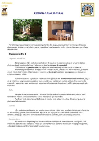 ESTANCIA 3 DÍAS 30-35 PAX




  Por último para que los profesores/as acompañantes del grupo, se encuentren lo mejor posible esos
días, pueden alojarse por el mismo precio especial de los chavales/as, en las estupendas casas que ofrece
la instalación.

 El programa: Día 1

 Llegada e instalación

          Almorzaremos (l@s participantes lo traen de casa) en el área recreativa de la fuente de Los
Cloticos, donde nos dejará el bus. Podremos probar la rica agua de manantial.
          Tras el almuerzo, presentación del equipo de monitores/as y motivación de la estancia.
          Bajaremos por la zona de la espectacular cola de Caballo, una cascada del río Palancia, a la zona
donde nos instalaremos y allí por equipos haremos un juego para conocer los espacios por los que nos
moveremos estos 3 días.

          Más tarde tras una explicación y demostración general, nos montaremos nuestras tiendas, de 3 y
de 4. Esto tiene un gran valor educativo, pues tendrán que trabajar en equipo, utilizar el razonamiento
espacial, y les prepara para sentirse más seguros y solventes cuando quieran ir ell@s a de acampada a la
montaña.

 Baño

          Siempre en los momentos más calurosos del día, será un momento refrescante, lúdico, pero
también de intenso contacto armónico con la Naturaleza que nos rodea.
          Puede ser en la poza natural de la cola de caballo en la salida inmediata del camping, o en la
piscina de la instalación.

 Comida

         L@s participantes llevarán sus propios vasos, platos, cubiertos y servilleta de tela, para fomentar
su autonomía y gestión de sus materiales. Ayudarán por equipos al correcto funcionamiento de la
dinámica. El equipo educativo animará el comienzo de las comidas, con sus danzas y canciones.

  Tiempos libres
         Aprovechando del privilegiado entorno del que disponemos, las sombras de los nogales y los
materiales de ludoteca y biblioteca verde que los monitores/as ponen a disposición de l@s participantes,
estos podrán descansar tras la comida tranquilamente.
 