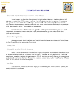 ESTANCIA 3 DÍAS 30-35 PAX


 Actividad de la tarde: Itinerario al nacimiento del río Palancia

         Tras una breve introducción al senderismo, los materiales necesarios y el valor ambiental del
lugar que vamos a visitar, iniciamos una preciosa ruta, realizada por centenares de excursionistas cada
año, que nos lleva por un atractivo sendero que se va haciendo cada vez más agreste hasta el punto
exacto en el que el río Palancia sale de las entrañas de la tierra, conformando un bello espacio, protegido
como ‘Microrreserva de flora’ dentro de la red natura 2000.

        Por el camino iremos haciendo diversas paradas de interpretación ambiental para descubrir los
compañeros de Planeta que nos acompañan, como Buitres leonados, Águilas, Alimoches, huellas,
excrementos, señales...

 Tiempo libre organizado

         Este es un espacio donde el equipo educativo ofrecerá diferentes actividades lúdico-educativas y
los chavales podrán optar cual escoger libremente.

 Duchas-Cena

 Actividad de la noche: El faro de Alejandría

           Se trata de una divertidísima velada en la que l@s participantes se convertirán en los habitantes
de Alejandría, para cumplir una importante misión: Volver a ‘encender’ el Faro de Alejandría, tomado y
apagado por una peligrosa cuadrilla de piratas, con el fin de hacer colisionar a los barcos contra la costa, y
apoderarse de sus mercancías. Para ello, deberán acercarse hasta el faro, ocultos tras diferentes disfraces
con el fin de que no les reconozcan los piratas.

 Asamblea

         Acabaremos la jornada repasando lo mejor y lo peor del día y con una canción con guitarra, de
temática educativa-naturalista.
 