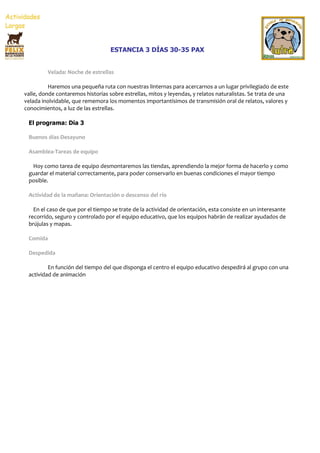 ESTANCIA 3 DÍAS 30-35 PAX


         Velada: Noche de estrellas

          Haremos una pequeña ruta con nuestras linternas para acercarnos a un lugar privilegiado de este
valle, donde contaremos historias sobre estrellas, mitos y leyendas, y relatos naturalistas. Se trata de una
velada inolvidable, que rememora los momentos importantísimos de transmisión oral de relatos, valores y
conocimientos, a luz de las estrellas.

 El programa: Día 3

 Buenos días-Desayuno

 Asamblea-Tareas de equipo

  Hoy como tarea de equipo desmontaremos las tiendas, aprendiendo la mejor forma de hacerlo y como
 guardar el material correctamente, para poder conservarlo en buenas condiciones el mayor tiempo
 posible.

 Actividad de la mañana: Orientación o descenso del río

   En el caso de que por el tiempo se trate de la actividad de orientación, esta consiste en un interesante
 recorrido, seguro y controlado por el equipo educativo, que los equipos habrán de realizar ayudados de
 brújulas y mapas.

 Comida

 Despedida

         En función del tiempo del que disponga el centro el equipo educativo despedirá al grupo con una
 actividad de animación
 