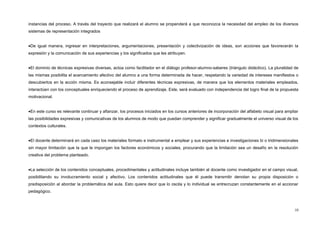 instancias del proceso. A través del trayecto que realizará el alumno se propenderá a que reconozca la necesidad del empleo de los diversos
sistemas de representación integrados
•De igual manera, ingresar en interpretaciones, argumentaciones, presentación y colectivización de ideas, son acciones que favorecerán la
expresión y la comunicación de sus experiencias y los significados que les atribuyen.
•El dominio de técnicas expresivas diversas, actúa como facilitador en el diálogo profesor-alumno-saberes (triángulo didáctico). La pluralidad de
las mismas posibilita el acercamiento afectivo del alumno a una forma determinada de hacer, respetando la variedad de intereses manifiestos o
descubiertos en la acción misma. Es aconsejable incluir diferentes técnicas expresivas, de manera que los elementos materiales empleados,
interactúen con los conceptuales enriqueciendo el proceso de aprendizaje. Este, será evaluado con independencia del logro final de la propuesta
motivacional.
•En este curso es relevante continuar y afianzar, los procesos iniciados en los cursos anteriores de incorporación del alfabeto visual para ampliar
las posibilidades expresivas y comunicativas de los alumnos de modo que puedan comprender y significar gradualmente el universo visual de los
contextos culturales.
•El docente determinará en cada caso los materiales formato e instrumental a emplear y sus experiencias e investigaciones bi o tridimensionales
sin mayor limitación que la que le impongan los factores económicos y sociales, procurando que la limitación sea un desafío en la resolución
creativa del problema planteado.
•La selección de los contenidos conceptuales, procedimentales y actitudinales incluye también al docente como investigador en el campo visual,
posibilitando su involucramiento social y afectivo. Los contenidos actitudinales que él puede transmitir denotan su propia disposición o
predisposición al abordar la problemática del aula. Esto quiere decir que lo oscila y lo individual se entrecruzan constantemente en el accionar
pedagógico.
10
 