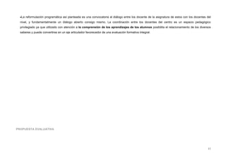 •La reformulación programática así planteada es una convocatoria al diálogo entre los docente de la asignatura de estos con los docentes del
nivel, y fundamentalmente un diálogo abierto consigo mismo. La coordinación entre los docentes del centro es un espacio pedagógico
privilegiado ya que utilizado con atención a la comprensión de los aprendizajes de los alumnos posibilita el relacionamiento de los diversos
saberes y puede convertirse en un eje articulador favorecedor de una evaluación formativa integral.
PROPUESTA EVALUATIVA
11
 