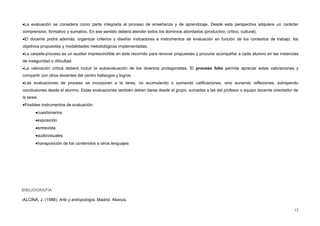 •La evaluación se considera como parte integrada al proceso de enseñanza y de aprendizaje. Desde esta perspectiva adquiere un carácter
comprensivo, formativo y sumativo. En ese sentido deberá atender todos los dominios abordados (productivo, crítico, cultural).
•El docente podrá además, organizar criterios y diseñar indicadores e instrumentos de evaluación en función de los contextos de trabajo, los
objetivos propuestos y modalidades metodológicas implementadas.
•La carpeta-proceso es un auxiliar imprescindible en este recorrido para renovar propuestas y procurar acompañar a cada alumno en las instancias
de inseguridad o dificultad.
•La valoración crítica deberá incluir la autoevaluación de los diversos protagonistas. El proceso folio permite apreciar estas valoraciones y
compartir con otros docentes del centro hallazgos y logros.
•Las evaluaciones de proceso se incorporan a la tarea, no acumulando o sumando calificaciones, sino aunando reflexiones, extrayendo
conclusiones desde el alumno. Estas evaluaciones también deben darse desde el grupo, sumadas a las del profesor o equipo docente orientador de
la tarea.
•Posibles instrumentos de evaluación:
•cuestionarios
•exposición
•entrevista
•audiovisuales
•transposición de los contenidos a otros lenguajes
BIBLIOGRAFÍA
-ALCINA, J. (1988), Arte y antropología. Madrid. Alianza.
12
 