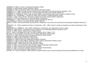 -GARDNER, H. (1993), La mente no escolarizada. Barcelona. Paidós.
-GADNER, H. (1995), Mentes creativas. Barcelona. Paidós.
-GENNARI, M. (1997), La educación estética. Arte y literatura. Barcelona. Paidós.
-GOMBRICH, E. H. (1980), El sentido del orden. Estudios sobre la psicología de las artes decorativas. Barcelona. G. Gili.
-GOMBRICH, E. H. (1997), Gombrich esencial. Textos escogidos sobre arte y cultura. Madrid. Debate S.A.
-GOMBRICH, E. Y ERIBON, D. (1993). Lo que nos dice la imagen. Conversaciones sobre el arte y la ciencia. Colombia. Norma.
-GOMBRICH, E.H., HOCHBERG, J. Y BLACK, M. (1993), Arte percepción y realidad. Barcelona. Paidós.
-HAUSER, A. (1975), Teorías del Arte. Tendencias y métodos de la crítica moderna. Madrid. Guadarrama.
-HAUSER, A. (1979), Conversaciones con Lukács. Barcelona . Guadarrama.
-HERNÁNDEZ, F. (1997), Cultura visual y educación. Sevilla. Publicaciones. M.C.E.P.
-LEVI-STRAUSS, C. (1997), La vía de las máscaras. Madrid. Siglo XXI.
-MAIER, M. (1984), Procesos elementales de proyectación y configuración. Curso básico de la escuela de artes aplicadas de Basilea. Barcelona. G.
Gili.
-MARGENAT, J.P. (1994), Arquitectura Art Decó en Montevideo ( 1925 – 1950). Cuando no todas las catedrales eran blancas. Montevideo. Dardo
Sanzberro.
-MARKARIAN, R. y GAMBINI, R. (eds.) (1999), Certidumbres, incertidumbre, caos. Montevideo. Trilce y La Vasija.
-MUNARI, B. (1985), Diseño y comunicación visual. Contribución a una metodología didáctica. Barcelona. G.Gili.
-OCHOA, H. (1998), Andares. Castillos, Rocha. Gráfica Océano.
-PAZ, O. (1995), Los privilegios de la vista I, en Obras Completas, tomo 6 . México. F.C.E.
PELUFFO, G. (s/f.), El paisaje a través del arte en el Uruguay. Montevideo. Galería Latina.
-PELUFFO, G. (1999), Historia de la pintura uruguaya. Montevideo. Banda Oriental.
-PEREDA, R. (1988), Cúneo. Montevideo. Galería Latina.
-PEREDA, R. (1989), Barradas. Montevideo. Galería Latina.
-SUBIRATS, E. (1989), El final de las vanguardias. Barcelona. Anthropos.
-SUBIRATS, E. (1997), Linterna Mágica. Vanguardia, media y cultura y tardomoderna. Madrid. Siruela.
-THOMAS, K. (1996), Diccionario del arte actual. Colombia. Labor.
-TORRES GARCÍA, J (1990), Historia de mi vida. Barcelona. Paidós.
-VIDART, D. (1996), “Los cerritos de los indios” del este uruguayo. Montevideo. Banda Oriental.
-VIDART, D. (1997), El espíritu del carnaval. Montevideo. Graffiti.
-VIDART, D. (1997), La trama de la identidad nacional. Montevideo. Banda Oriental.
-WONG, W. (1995), Fundamentos del diseño. Barcelona. G. Gili.
-ZÁTONYY, M. –Texto y compilación- (1998), Aportes a la estética desde el arte y la ciencia del siglo XX. Buenos Aires. Biblioteca de la mirada.
14
 