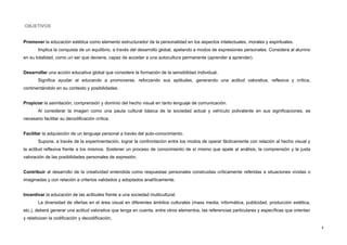 OBJETIVOS
Promover la educación estética como elemento estructurador de la personalidad en los aspectos intelectuales, morales y espirituales.
Implica la conquista de un equilibrio, a través del desarrollo global, apelando a modos de expresiones personales. Considera al alumno
en su totalidad, como un ser que deviene, capaz de acceder a una autocultura permanente (aprender a aprender).
Desarrollar una acción educativa global que considere la formación de la sensibilidad individual.
Significa ayudar al educando a promoverse, reforzando sus aptitudes, generando una actitud valorativa, reflexiva y crítica,
continentándolo en su contexto y posibilidades.
Propiciar la asimilación, comprensión y dominio del hecho visual en tanto lenguaje de comunicación.
Al considerar la imagen como una pauta cultural básica de la sociedad actual y vehículo polivalente en sus significaciones, es
necesario facilitar su decodificación crítica.
Facilitar la adquisición de un lenguaje personal a través del auto-conocimiento.
Supone, a través de la experimentación, lograr la confrontación entre los modos de operar fácticamente con relación al hecho visual y
la actitud reflexiva frente a los mismos. Sostener un proceso de conocimiento de sí mismo que apele al análisis, la comprensión y la justa
valoración de las posibilidades personales de expresión.
Contribuir al desarrollo de la creatividad entendida como respuestas personales construidas críticamente referidas a situaciones vividas o
imaginadas y con relación a criterios validados y adoptados analíticamente.
Incentivar la educación de las actitudes frente a una sociedad multicultural.
La diversidad de ofertas en el área visual en diferentes ámbitos culturales (mass media, informática, publicidad, producción estética,
etc.), deberá generar una actitud valorativa que tenga en cuenta, entre otros elementos, las referencias particulares y específicas que orientan
y relativizan la codificación y decodificación.
4
 