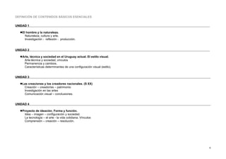 DEFINICIÓN DE CONTENIDOS BÁSICOS ESENCIALES
UNIDAD 1
El hombre y la naturaleza.
Naturaleza, cultura y arte.
Investigación - reflexión - producción.
UNIDAD 2
Arte, técnica y sociedad en el Uruguay actual. El estilo visual.
Arte-técnica y sociedad, vínculos
Permanencia y cambios.
Características determinantes de una configuración visual (estilo).
UNIDAD 3
Las creaciones y los creadores nacionales. (S XX)
Creación – creador/es – patrimonio
Investigación en las artes
Comunicación visual – conclusiones.
UNIDAD 4
Proyecto de ideación. Forma y función.
Idea – imagen – configuración y sociedad.
La tecnología – el arte - la vida cotidiana. Vínculos
Comprensión – creación – resolución.
6
 